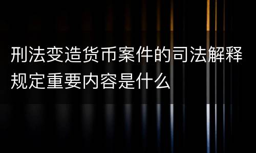 刑法变造货币案件的司法解释规定重要内容是什么