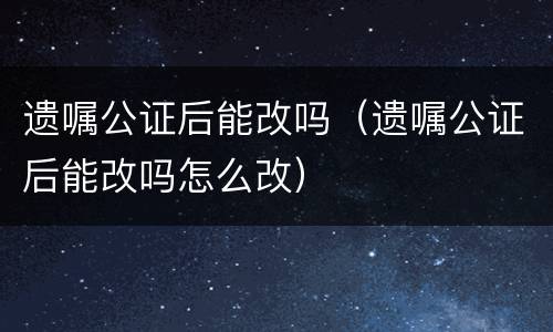 遗嘱公证后能改吗（遗嘱公证后能改吗怎么改）