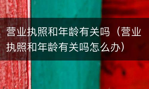 营业执照和年龄有关吗（营业执照和年龄有关吗怎么办）