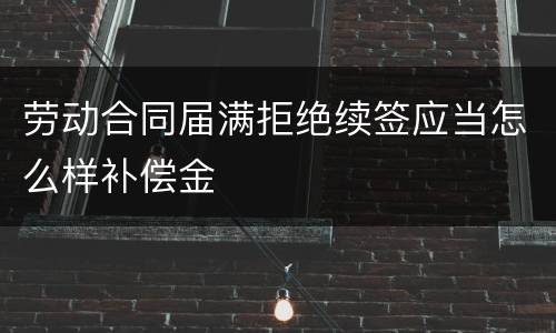 劳动合同届满拒绝续签应当怎么样补偿金