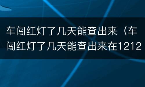 车闯红灯了几天能查出来（车闯红灯了几天能查出来在12123）