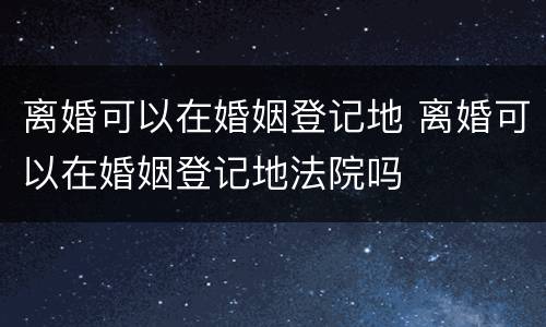 离婚可以在婚姻登记地 离婚可以在婚姻登记地法院吗