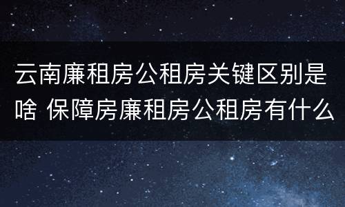 云南廉租房公租房关键区别是啥 保障房廉租房公租房有什么区别