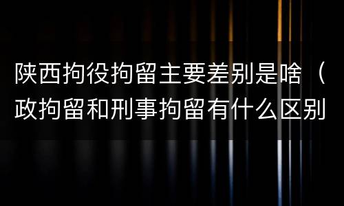 陕西拘役拘留主要差别是啥（政拘留和刑事拘留有什么区别）