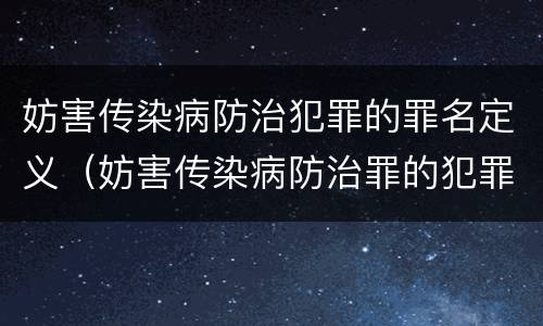 妨害传染病防治犯罪的罪名定义（妨害传染病防治罪的犯罪主体）