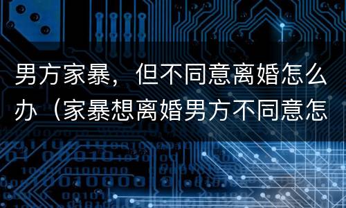 男方家暴，但不同意离婚怎么办（家暴想离婚男方不同意怎么办）