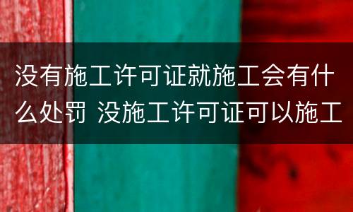 没有施工许可证就施工会有什么处罚 没施工许可证可以施工吗