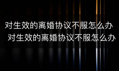 对生效的离婚协议不服怎么办 对生效的离婚协议不服怎么办呢