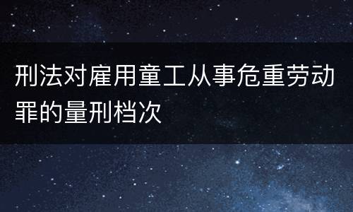 刑法对雇用童工从事危重劳动罪的量刑档次