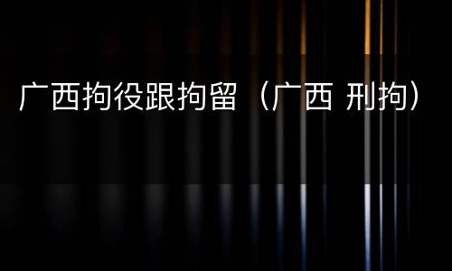 广西拘役跟拘留（广西 刑拘）