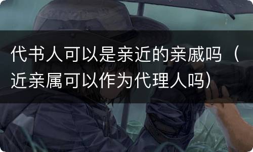 代书人可以是亲近的亲戚吗（近亲属可以作为代理人吗）