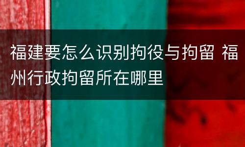 福建要怎么识别拘役与拘留 福州行政拘留所在哪里