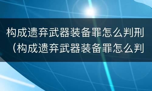 构成遗弃武器装备罪怎么判刑（构成遗弃武器装备罪怎么判刑的）