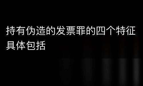 持有伪造的发票罪的四个特征具体包括