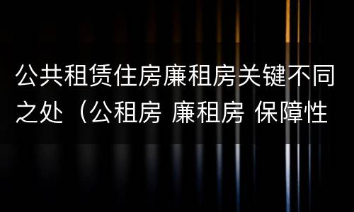 公共租赁住房廉租房关键不同之处（公租房 廉租房 保障性住房区别）