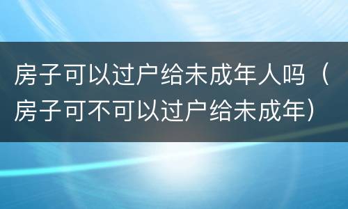 房子可以过户给未成年人吗（房子可不可以过户给未成年）