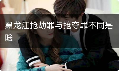 黑龙江抢劫罪与抢夺罪不同是啥