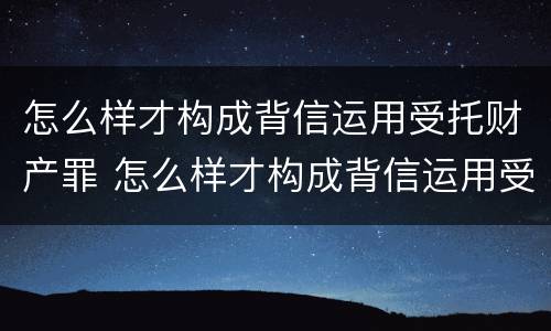 怎么样才构成背信运用受托财产罪 怎么样才构成背信运用受托财产罪行为