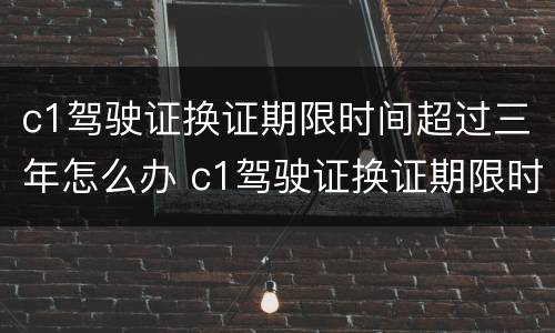 c1驾驶证换证期限时间超过三年怎么办 c1驾驶证换证期限时间超过三年怎么办