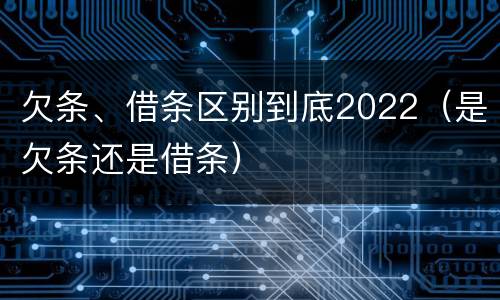 欠条、借条区别到底2022（是欠条还是借条）