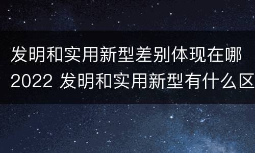 发明和实用新型差别体现在哪2022 发明和实用新型有什么区别