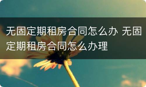 无固定期租房合同怎么办 无固定期租房合同怎么办理