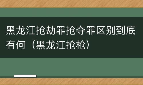 黑龙江抢劫罪抢夺罪区别到底有何（黑龙江抢枪）