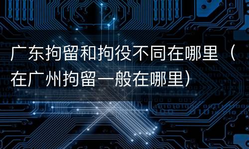 广东拘留和拘役不同在哪里（在广州拘留一般在哪里）