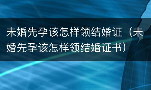 未婚先孕该怎样领结婚证（未婚先孕该怎样领结婚证书）