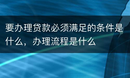要办理贷款必须满足的条件是什么，办理流程是什么
