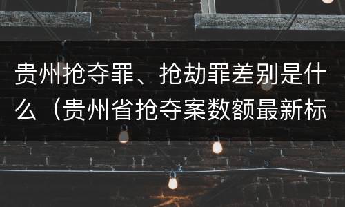 贵州抢夺罪、抢劫罪差别是什么（贵州省抢夺案数额最新标准）