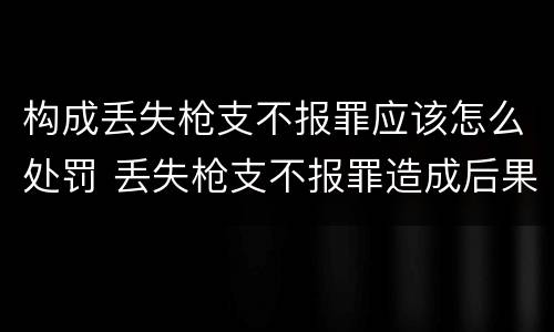 构成丢失枪支不报罪应该怎么处罚 丢失枪支不报罪造成后果
