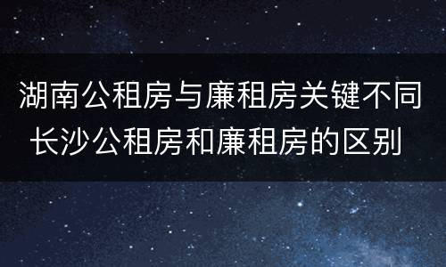 湖南公租房与廉租房关键不同 长沙公租房和廉租房的区别