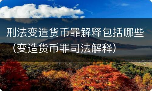 刑法变造货币罪解释包括哪些（变造货币罪司法解释）