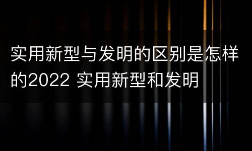 实用新型与发明的区别是怎样的2022 实用新型和发明