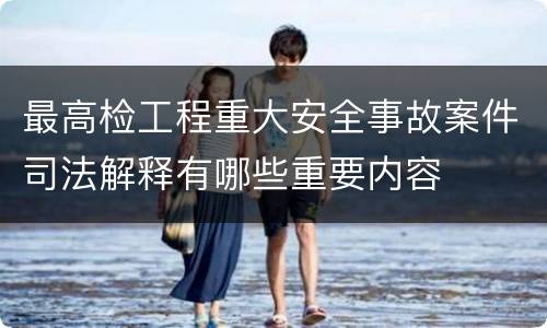 最高检工程重大安全事故案件司法解释有哪些重要内容