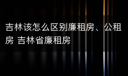 吉林该怎么区别廉租房、公租房 吉林省廉租房