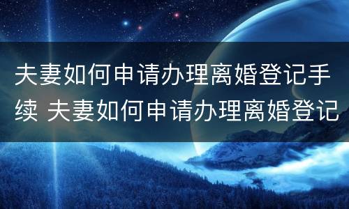 夫妻如何申请办理离婚登记手续 夫妻如何申请办理离婚登记手续流程