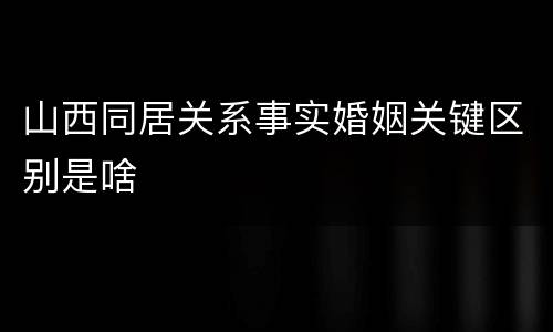 山西同居关系事实婚姻关键区别是啥