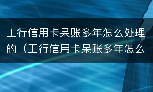 工行信用卡呆账多年怎么处理的（工行信用卡呆账多年怎么处理的呢）