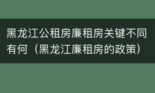 黑龙江公租房廉租房关键不同有何（黑龙江廉租房的政策）