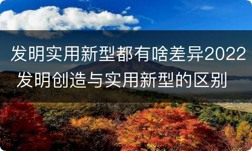 发明实用新型都有啥差异2022 发明创造与实用新型的区别
