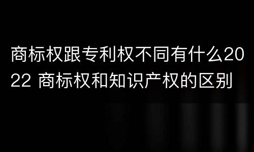 商标权跟专利权不同有什么2022 商标权和知识产权的区别
