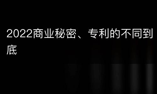 2022商业秘密、专利的不同到底