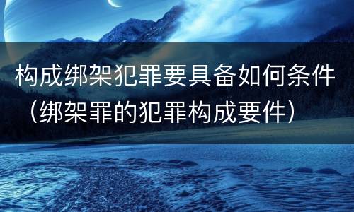 构成绑架犯罪要具备如何条件（绑架罪的犯罪构成要件）