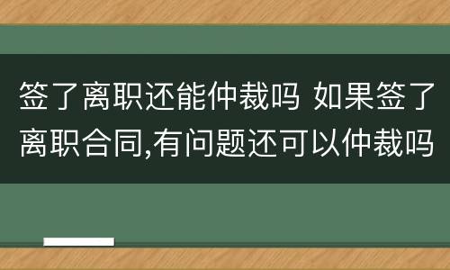 签了离职还能仲裁吗 如果签了离职合同,有问题还可以仲裁吗