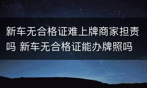 新车无合格证难上牌商家担责吗 新车无合格证能办牌照吗