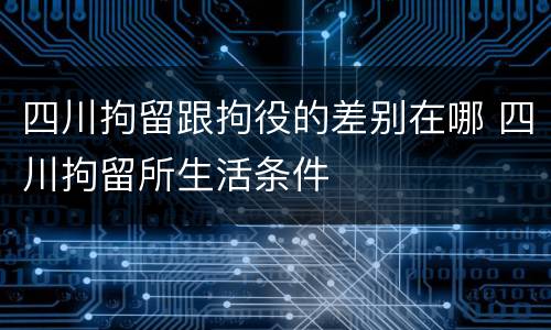 四川拘留跟拘役的差别在哪 四川拘留所生活条件