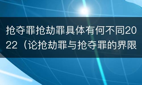抢夺罪抢劫罪具体有何不同2022（论抢劫罪与抢夺罪的界限）