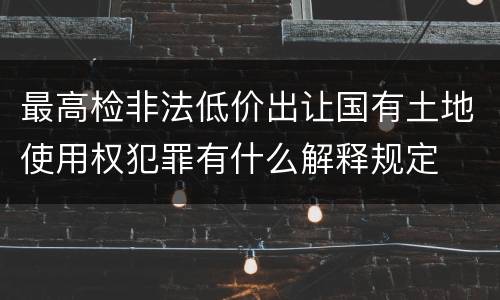 最高检非法低价出让国有土地使用权犯罪有什么解释规定